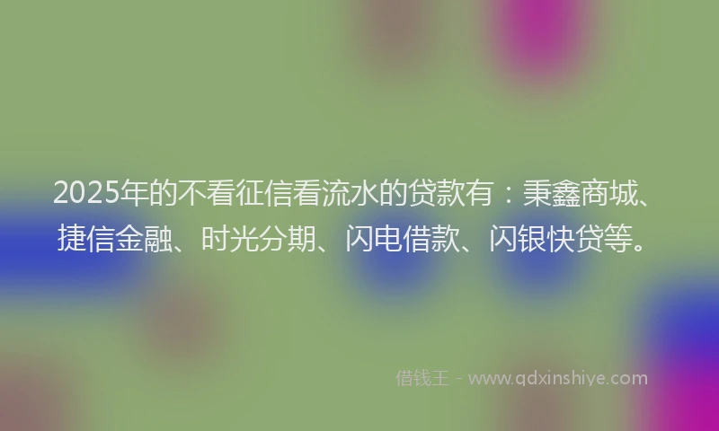 2025年的不看征信看流水的贷款有：秉鑫商城、捷信金融、时光分期、闪电借款、闪银快贷等。