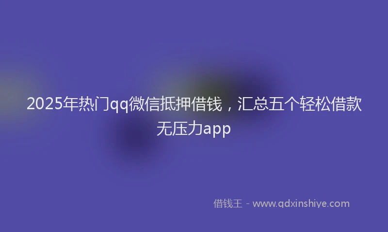 2025年热门qq微信抵押借钱，汇总五个轻松借款无压力app