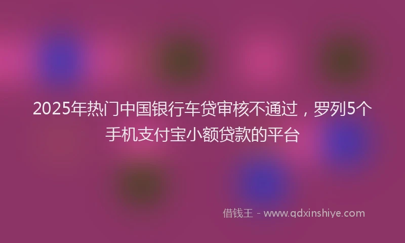2025年热门中国银行车贷审核不通过，罗列5个手机支付宝小额贷款的平台