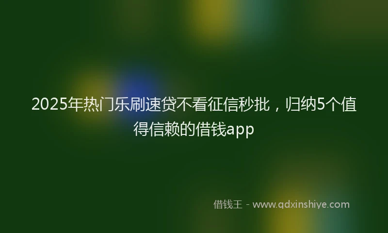 2025年热门乐刷速贷不看征信秒批，归纳5个值得信赖的借钱app