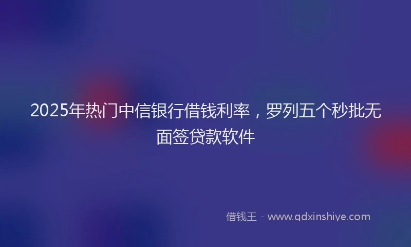 2025年热门中信银行借钱利率，罗列五个秒批无面签贷款软件
