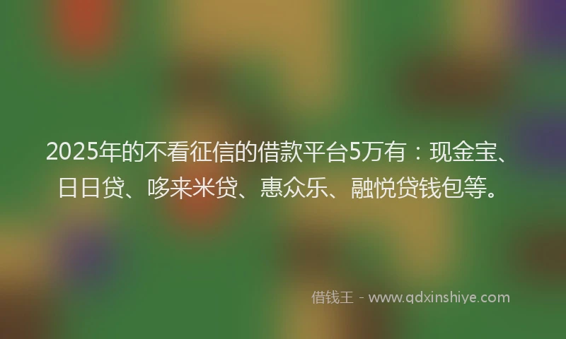 2025年的不看征信的借款平台5万有：现金宝、日日贷、哆来米贷、惠众乐、融悦贷钱包等。