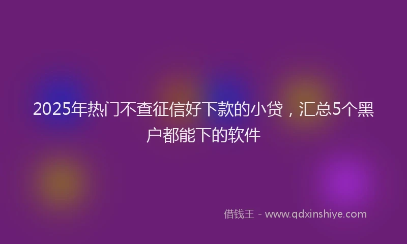 2025年热门不查征信好下款的小贷，汇总5个黑户都能下的软件