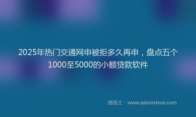 2025年热门交通网申被拒多久再申，盘点五个1000至5000的小额贷款软件