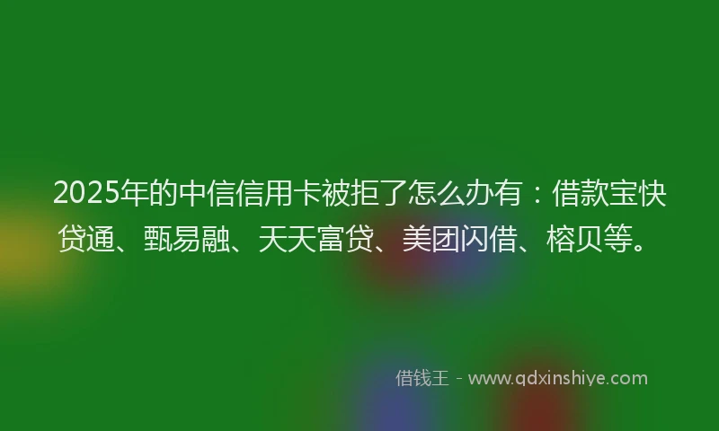 2025年的中信信用卡被拒了怎么办有：借款宝快贷通、甄易融、天天富贷、美团闪借、榕贝等。