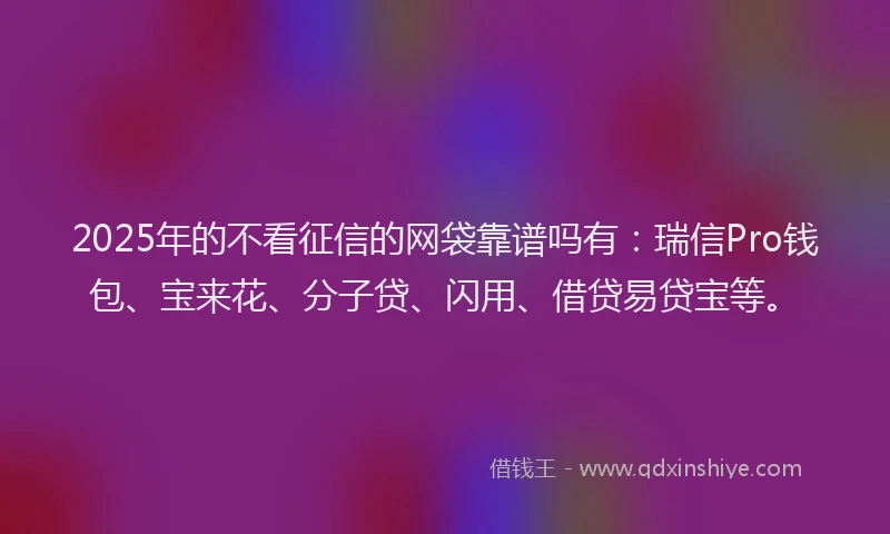 2025年的不看征信的网袋靠谱吗有：瑞信Pro钱包、宝来花、分子贷、闪用、借贷易贷宝等。