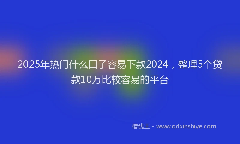 2025年热门什么口子容易下款2024，整理5个贷款10万比较容易的平台
