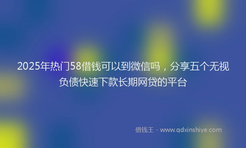 2025年热门58借钱可以到微信吗，分享五个无视负债快速下款长期网贷的平台