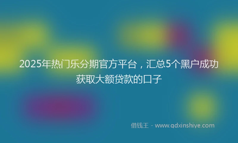 2025年热门乐分期官方平台，汇总5个黑户成功获取大额贷款的口子