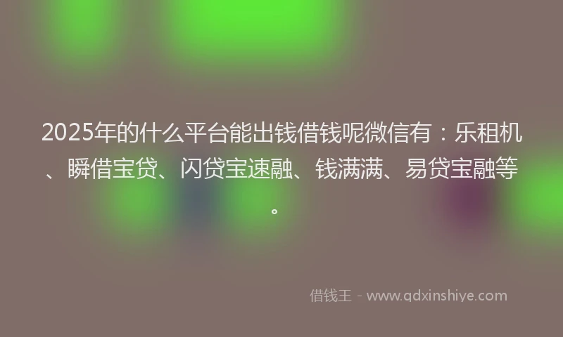 2025年的什么平台能出钱借钱呢微信有：乐租机、瞬借宝贷、闪贷宝速融、钱满满、易贷宝融等。