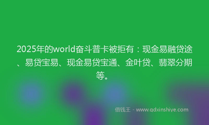 2025年的world奋斗普卡被拒有：现金易融贷途、易贷宝易、现金易贷宝通、金叶贷、翡翠分期等。