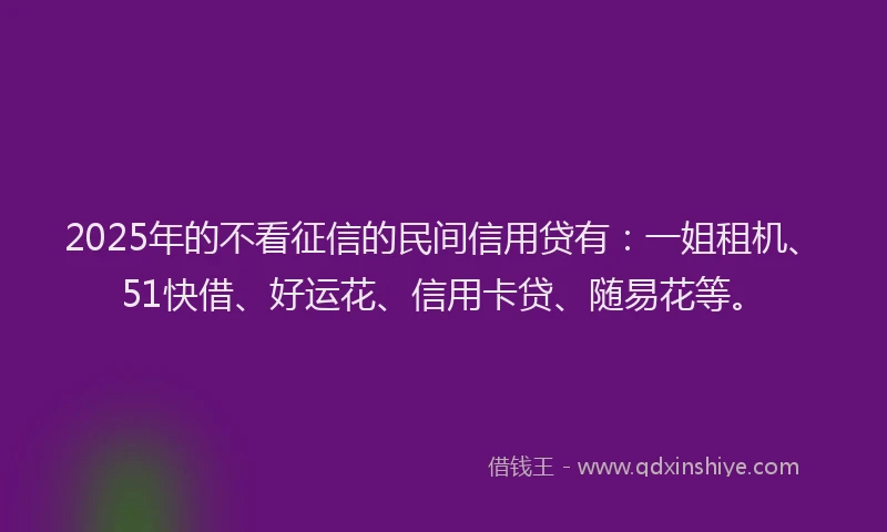 2025年的不看征信的民间信用贷有：一姐租机、51快借、好运花、信用卡贷、随易花等。