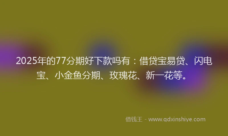 2025年的77分期好下款吗有：借贷宝易贷、闪电宝、小金鱼分期、玫瑰花、新一花等。