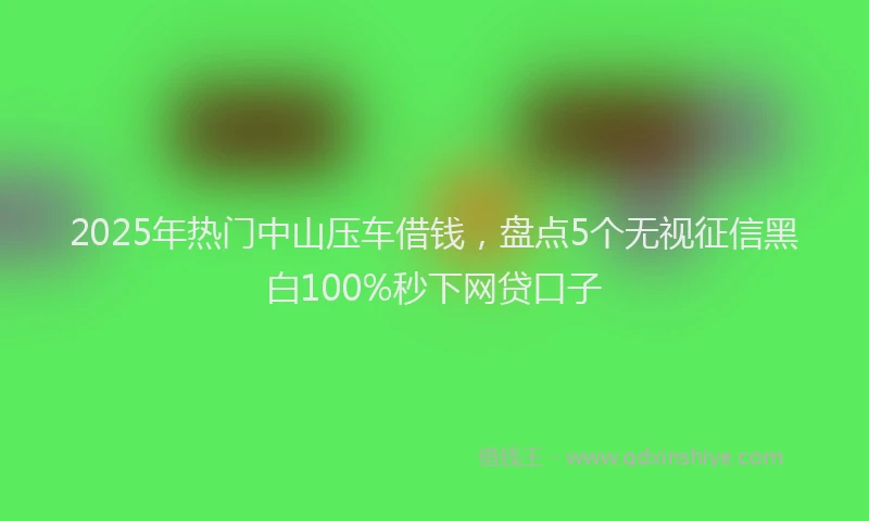 2025年热门中山压车借钱，盘点5个无视征信黑白100%秒下网贷口子