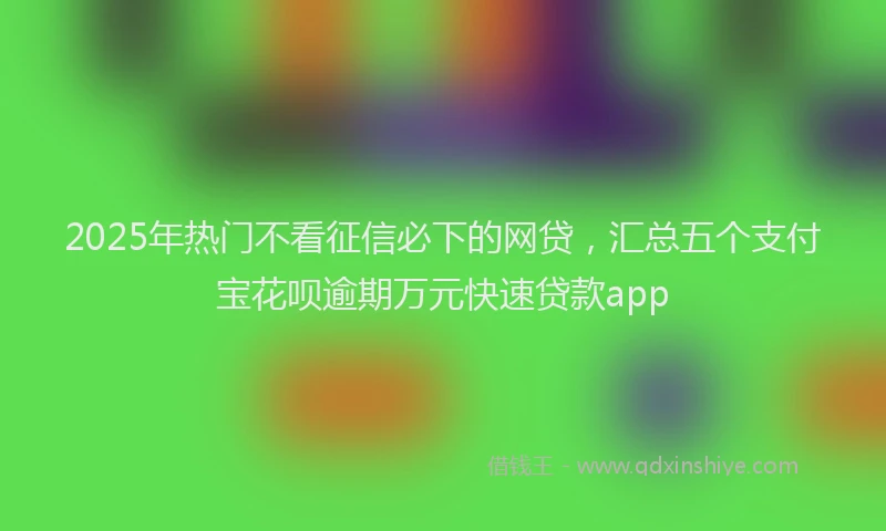 2025年热门不看征信必下的网贷，汇总五个支付宝花呗逾期万元快速贷款app