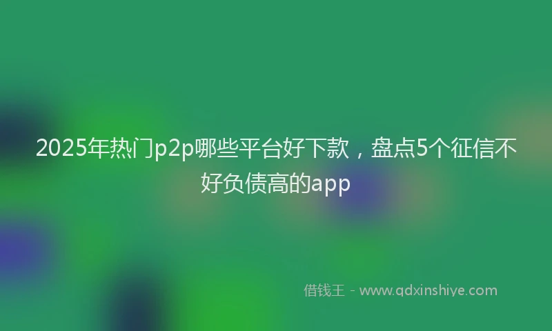 2025年热门p2p哪些平台好下款，盘点5个征信不好负债高的app