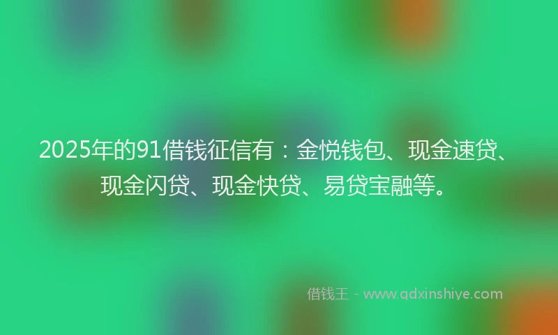 2025年的91借钱征信有：金悦钱包、现金速贷、现金闪贷、现金快贷、易贷宝融等。