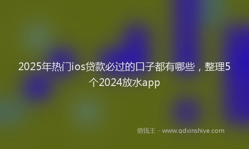 2025年热门ios贷款必过的口子都有哪些，整理5个2024放水app