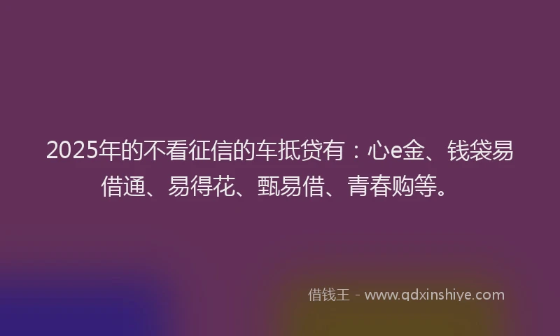 2025年的不看征信的车抵贷有：心e金、钱袋易借通、易得花、甄易借、青春购等。