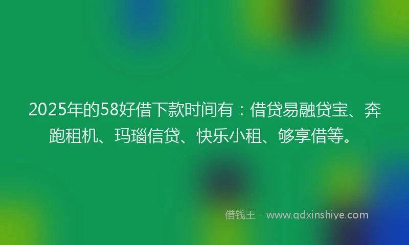 2025年的58好借下款时间有：借贷易融贷宝、奔跑租机、玛瑙信贷、快乐小租、够享借等。