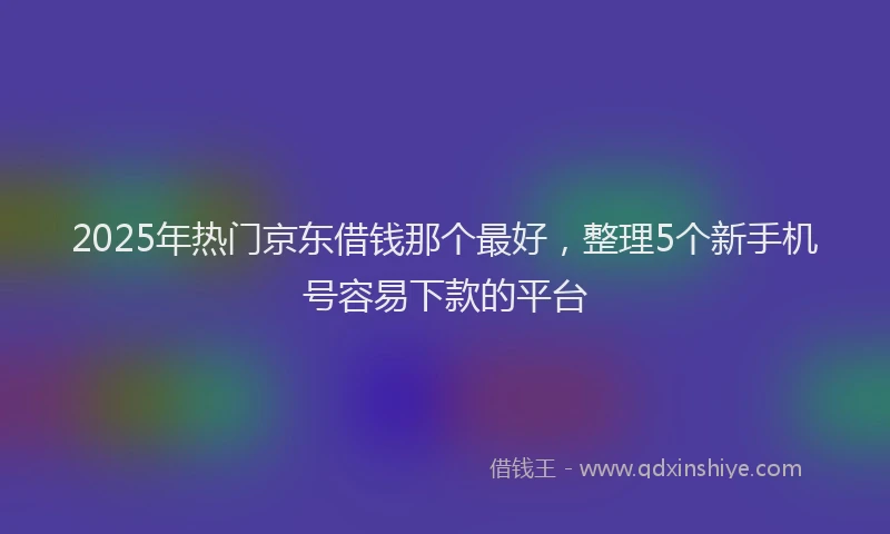 2025年热门京东借钱那个最好，整理5个新手机号容易下款的平台
