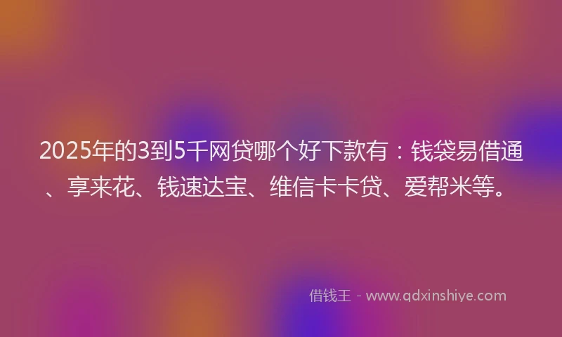2025年的3到5千网贷哪个好下款有：钱袋易借通、享来花、钱速达宝、维信卡卡贷、爱帮米等。