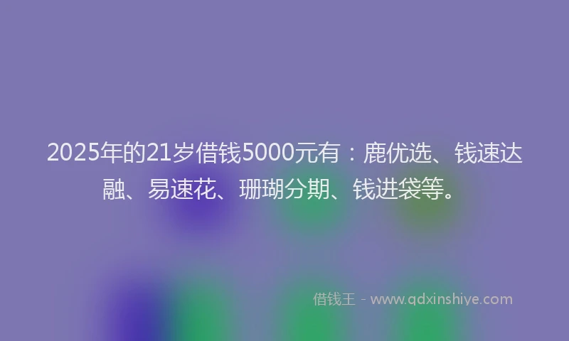 2025年的21岁借钱5000元有：鹿优选、钱速达融、易速花、珊瑚分期、钱进袋等。
