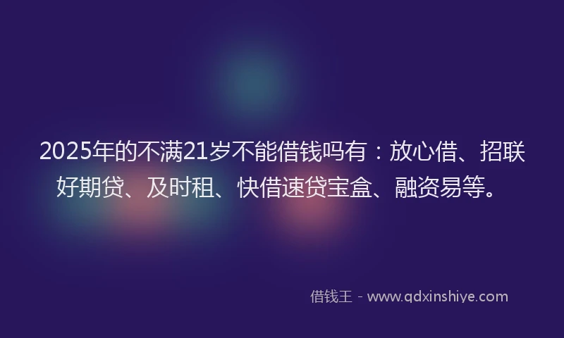 2025年的不满21岁不能借钱吗有：放心借、招联好期贷、及时租、快借速贷宝盒、融资易等。