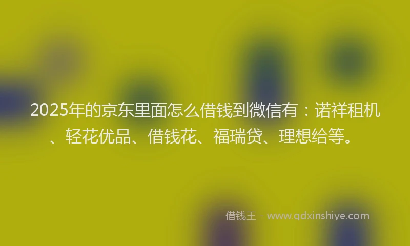 2025年的京东里面怎么借钱到微信有：诺祥租机、轻花优品、借钱花、福瑞贷、理想给等。