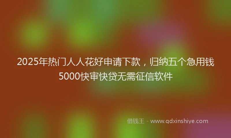 2025年热门人人花好申请下款，归纳五个急用钱5000快审快贷无需征信软件