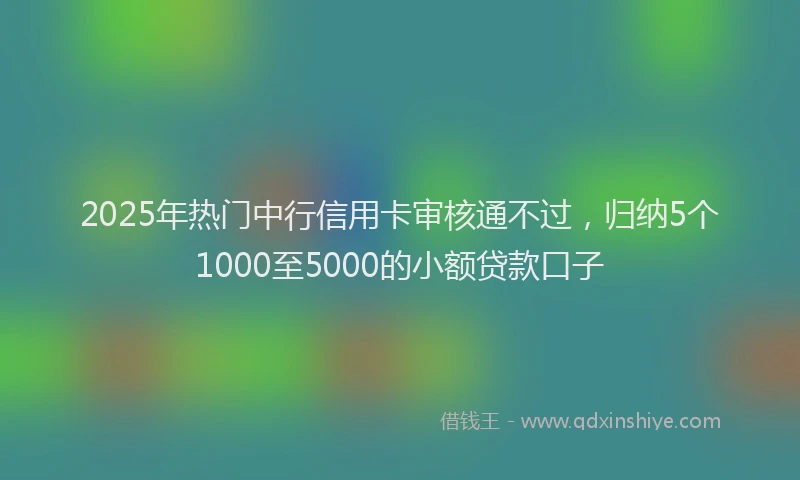 2025年热门中行信用卡审核通不过，归纳5个1000至5000的小额贷款口子