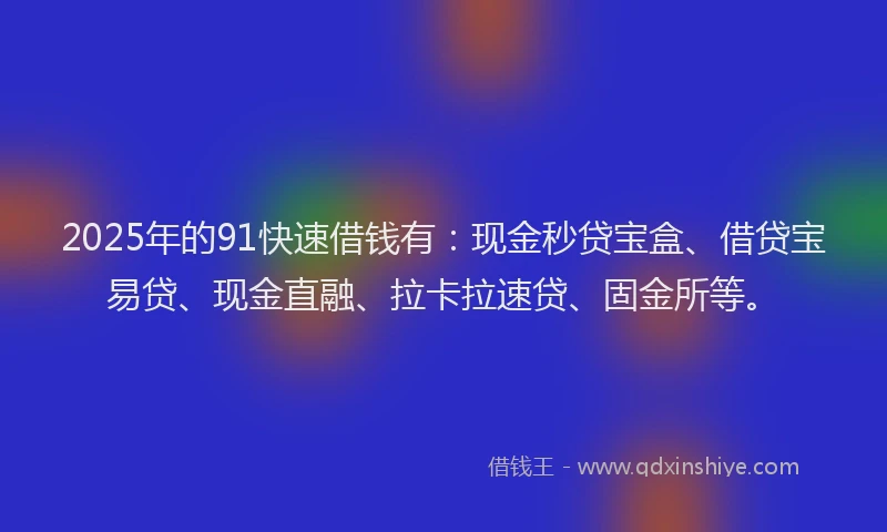 2025年的91快速借钱有：现金秒贷宝盒、借贷宝易贷、现金直融、拉卡拉速贷、固金所等。