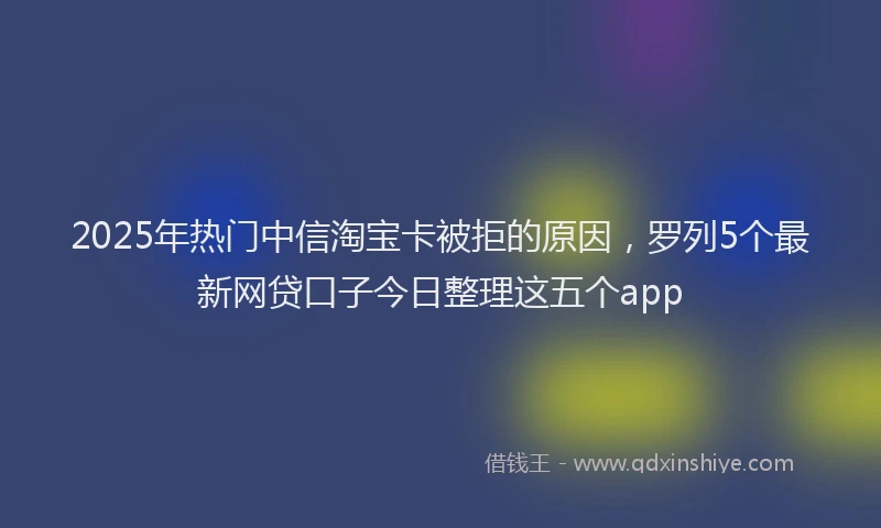 2025年热门中信淘宝卡被拒的原因，罗列5个最新网贷口子今日整理这五个app