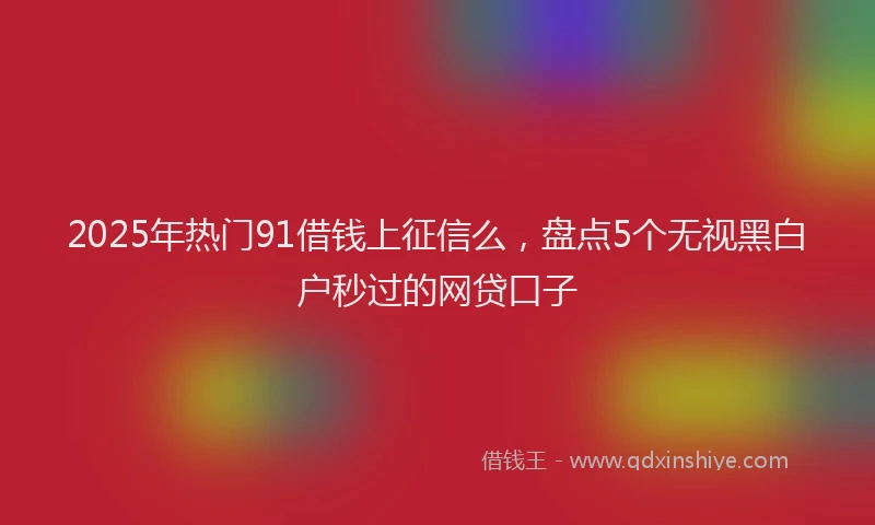 2025年热门91借钱上征信么，盘点5个无视黑白户秒过的网贷口子