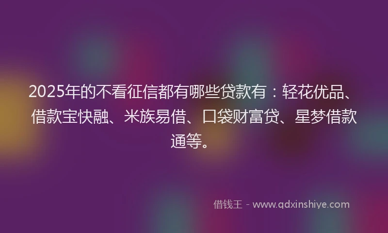 2025年的不看征信都有哪些贷款有：轻花优品、借款宝快融、米族易借、口袋财富贷、星梦借款通等。