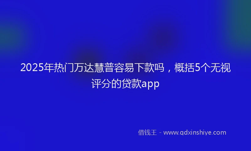 2025年热门万达慧普容易下款吗，概括5个无视评分的贷款app