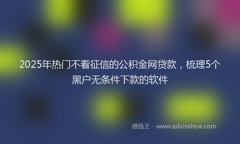 2025年热门不看征信的公积金网贷款，梳理5个黑户无条件下款的软件