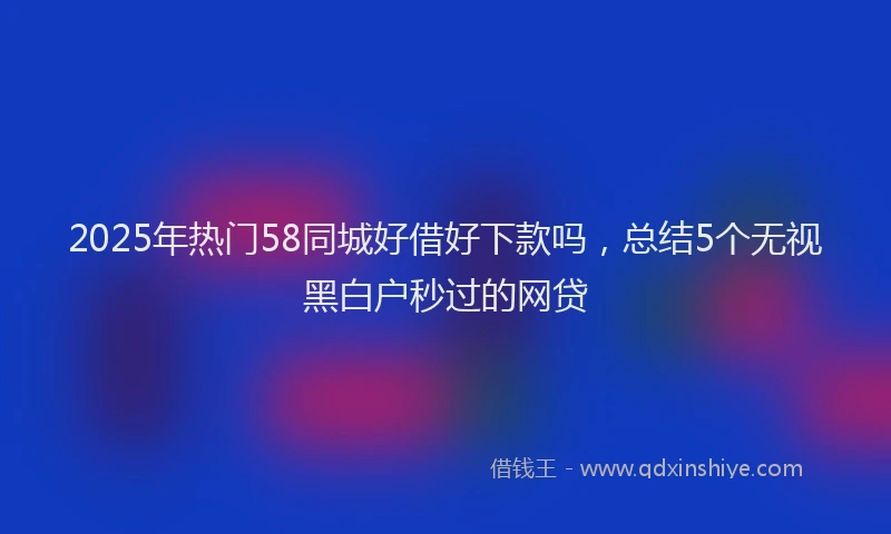 2025年热门58同城好借好下款吗，总结5个无视黑白户秒过的网贷