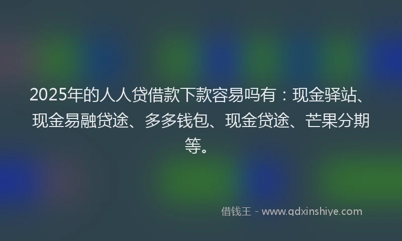 2025年的人人贷借款下款容易吗有：现金驿站、现金易融贷途、多多钱包、现金贷途、芒果分期等。