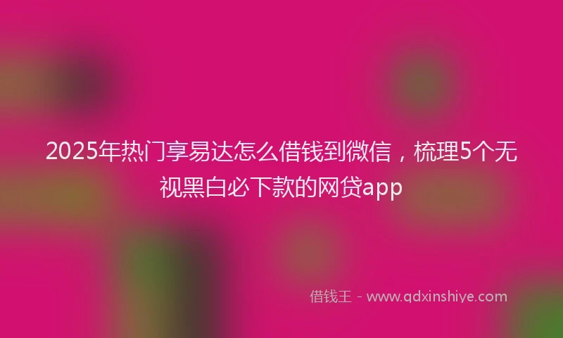 2025年热门享易达怎么借钱到微信，梳理5个无视黑白必下款的网贷app