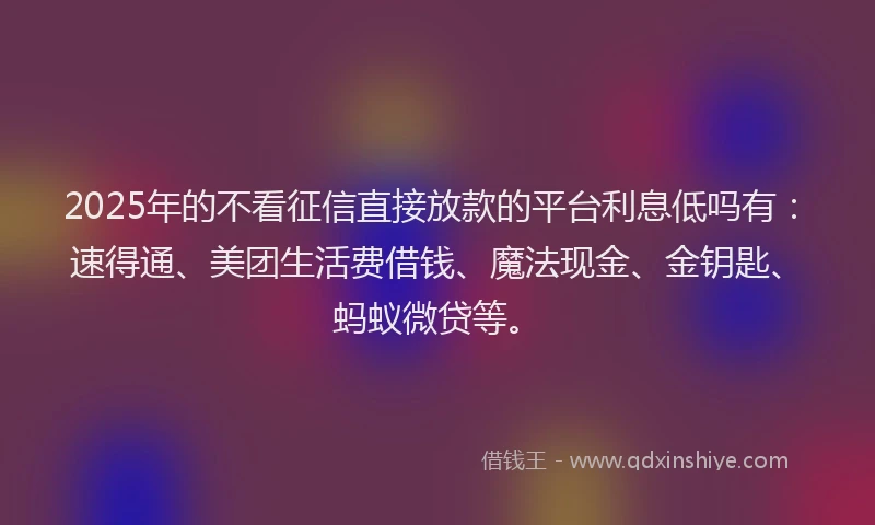 2025年的不看征信直接放款的平台利息低吗有：速得通、美团生活费借钱、魔法现金、金钥匙、蚂蚁微贷等。