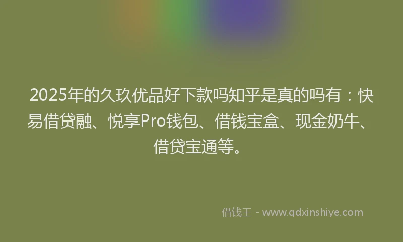 2025年的久玖优品好下款吗知乎是真的吗有：快易借贷融、悦享Pro钱包、借钱宝盒、现金奶牛、借贷宝通等。