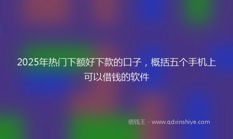 2025年热门下额好下款的口子，概括五个手机上可以借钱的软件