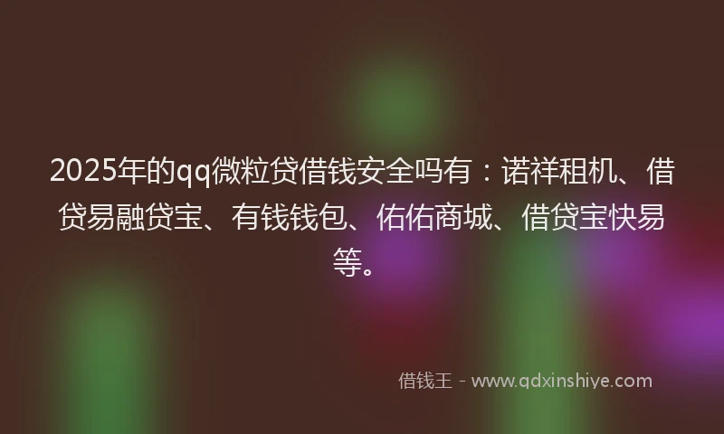 2025年的qq微粒贷借钱安全吗有：诺祥租机、借贷易融贷宝、有钱钱包、佑佑商城、借贷宝快易等。