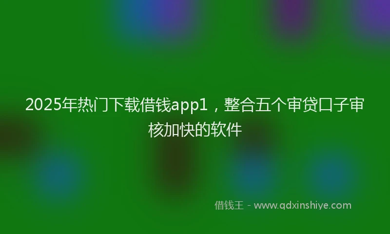 2025年热门下载借钱app1，整合五个审贷口子审核加快的软件