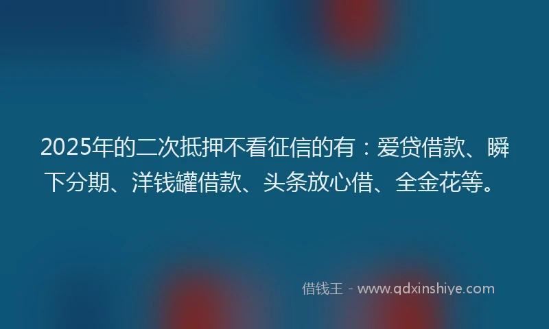2025年的二次抵押不看征信的有：爱贷借款、瞬下分期、洋钱罐借款、头条放心借、全金花等。