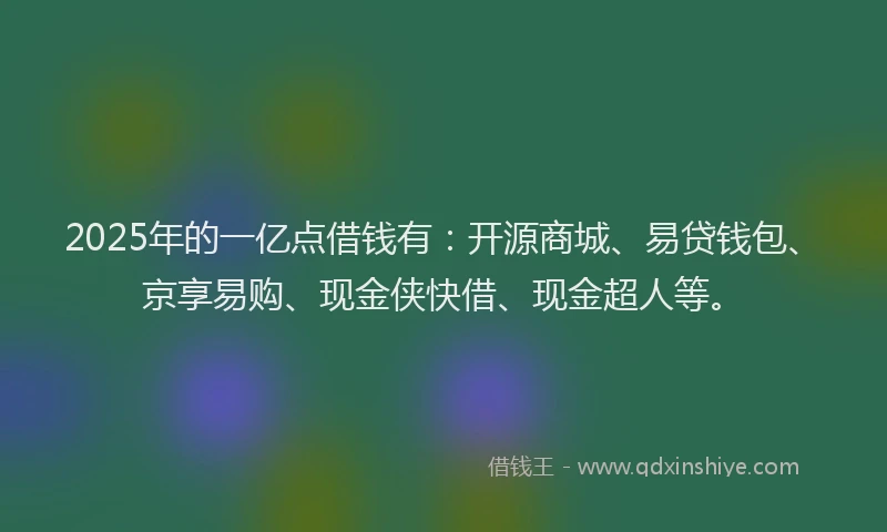 2025年的一亿点借钱有：开源商城、易贷钱包、京享易购、现金侠快借、现金超人等。