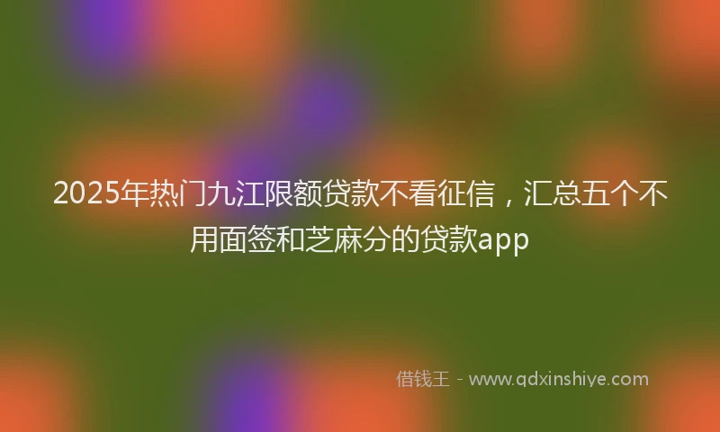 2025年热门九江限额贷款不看征信，汇总五个不用面签和芝麻分的贷款app