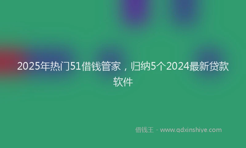 2025年热门51借钱管家，归纳5个2024最新贷款软件