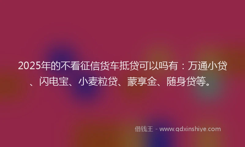 2025年的不看征信货车抵贷可以吗有：万通小贷、闪电宝、小麦粒贷、蒙享金、随身贷等。